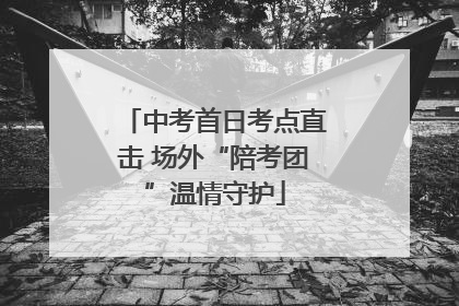 中考首日考点直击 场外“陪考团”温情守护