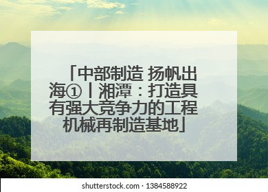 中部制造 扬帆出海①丨湘潭：打造具有强大竞争力的工程机械再制造基地