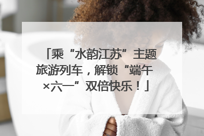乘“水韵江苏”主题旅游列车，解锁“端午×六一”双倍快乐！