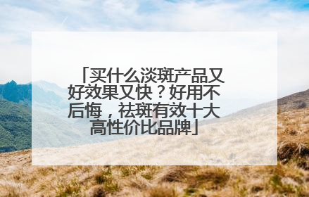 买什么淡斑产品又好效果又快？好用不后悔，祛斑有效十大高性价比品牌