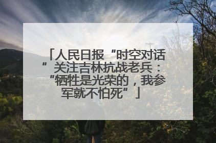 人民日报“时空对话”关注吉林抗战老兵：“牺牲是光荣的，我参军就不怕死”
