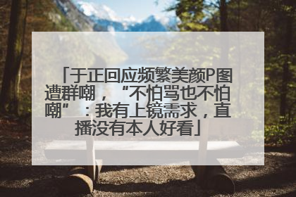于正回应频繁美颜P图遭群嘲，“不怕骂也不怕嘲”：我有上镜需求，直播没有本人好看