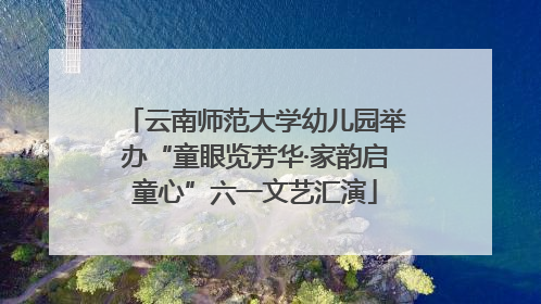云南师范大学幼儿园举办“童眼览芳华·家韵启童心”六一文艺汇演
