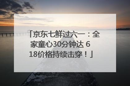 京东七鲜过六一：全家童心30分钟达 618价格持续击穿！