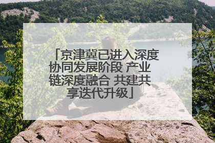 京津冀已进入深度协同发展阶段 产业链深度融合 共建共享迭代升级