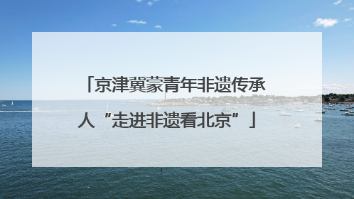 京津冀蒙青年非遗传承人“走进非遗看北京”