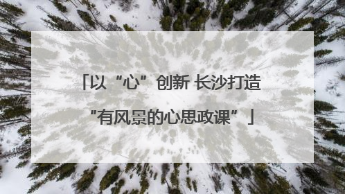 以“心”创新 长沙打造“有风景的心思政课”
