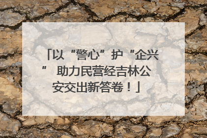 以“警心”护“企兴” 助力民营经吉林公安交出新答卷！