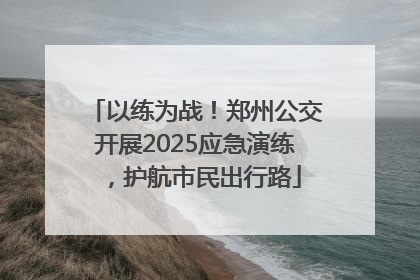 以练为战！郑州公交开展2025应急演练，护航市民出行路