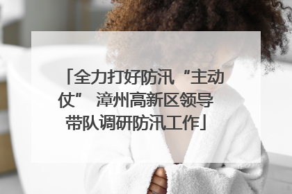全力打好防汛“主动仗” 漳州高新区领导带队调研防汛工作