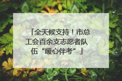 全天候支持！市总工会百余支志愿者队伍“暖心伴考”