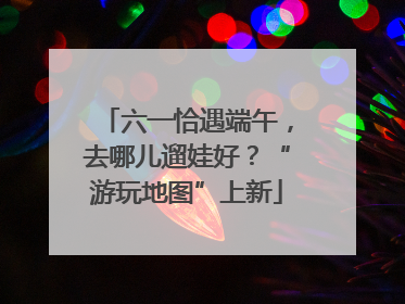 六一恰遇端午，去哪儿遛娃好？“游玩地图”上新