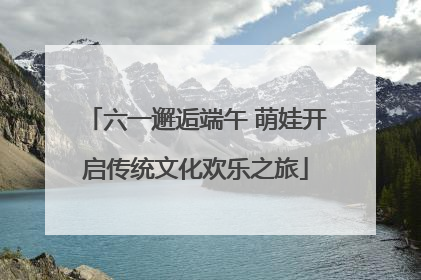 六一邂逅端午 萌娃开启传统文化欢乐之旅