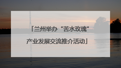 兰州举办“苦水玫瑰”产业发展交流推介活动