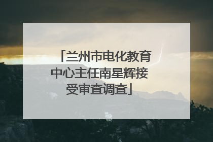 兰州市电化教育中心主任南星辉接受审查调查