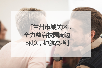 兰州市城关区：全力整治校园周边环境，护航高考