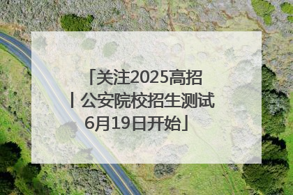 关注2025高招丨公安院校招生测试6月19日开始