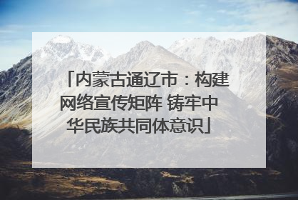 内蒙古通辽市：构建网络宣传矩阵 铸牢中华民族共同体意识