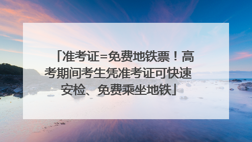 准考证=免费地铁票！高考期间考生凭准考证可快速安检、免费乘坐地铁