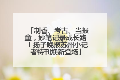 制香、考古、当报童，妙笔记录成长路！扬子晚报苏州小记者特刊焕新登场
