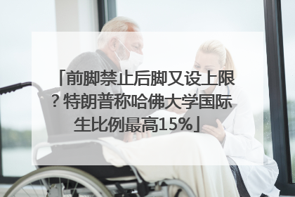 前脚禁止后脚又设上限？特朗普称哈佛大学国际生比例最高15%