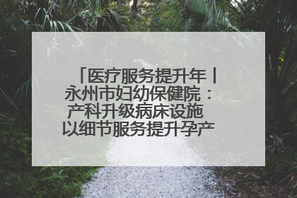 医疗服务提升年丨永州市妇幼保健院：产科升级病床设施 以细节服务提升孕产妇就医体验