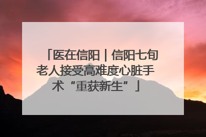 医在信阳｜信阳七旬老人接受高难度心脏手术“重获新生”