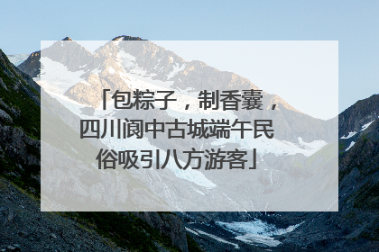 包粽子，制香囊，四川阆中古城端午民俗吸引八方游客