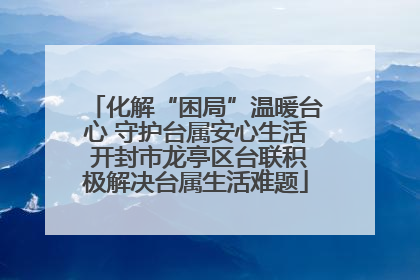 化解“困局”温暖台心 守护台属安心生活 开封市龙亭区台联积极解决台属生活难题