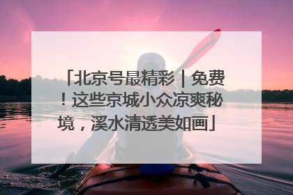 北京号最精彩｜免费！这些京城小众凉爽秘境，溪水清透美如画