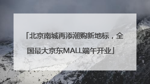 北京南城再添潮购新地标，全国最大京东MALL端午开业