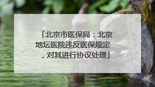 北京市医保局：北京地坛医院违反医保规定，对其进行协议处理