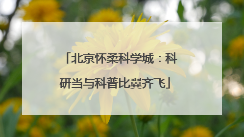 北京怀柔科学城：科研当与科普比翼齐飞