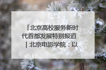 北京高校服务新时代首都发展特别报道｜北京电影学院：以光影为笔 绘就首都高质量发展新画卷