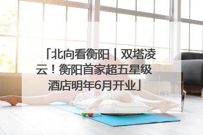 北向看衡阳｜双塔凌云！衡阳首家超五星级酒店明年6月开业