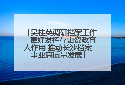 吴桂英调研档案工作：更好发挥存史资政育人作用 推动长沙档案事业高质量发展