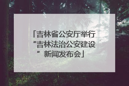 吉林省公安厅举行“吉林法治公安建设”新闻发布会