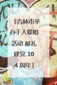 吉林市举办千人联唱活动 献礼建党 104 周年