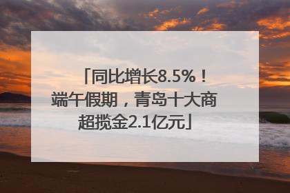 同比增长8.5%！端午假期，青岛十大商超揽金2.1亿元