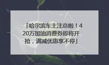 哈尔滨车主注意啦！420万加油消费券即将开抢，满减优惠享不停