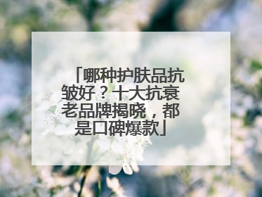 哪种护肤品抗皱好？十大抗衰老品牌揭晓，都是口碑爆款