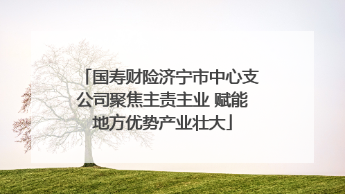 国寿财险济宁市中心支公司聚焦主责主业 赋能地方优势产业壮大