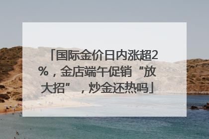 国际金价日内涨超2%，金店端午促销“放大招”，炒金还热吗