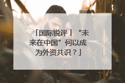 国际锐评丨“未来在中国”何以成为外资共识？