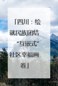 四川：绘就民族团结“互嵌式”社区幸福画卷