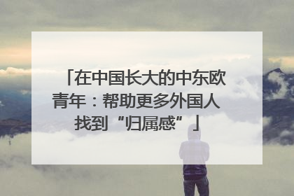在中国长大的中东欧青年：帮助更多外国人找到“归属感”