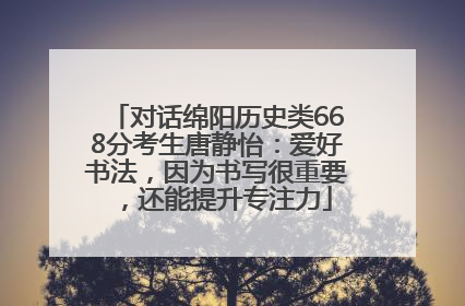 对话绵阳历史类668分考生唐静怡：爱好书法，因为书写很重要，还能提升专注力