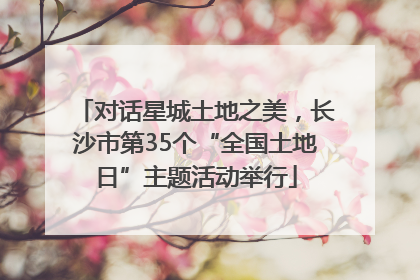 对话星城土地之美，长沙市第35个“全国土地日”主题活动举行