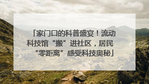 家门口的科普盛宴！流动科技馆“搬”进社区，居民“零距离”感受科技奥秘