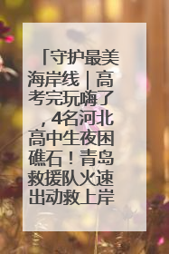 守护最美海岸线｜高考完玩嗨了，4名河北高中生夜困礁石！青岛救援队火速出动救上岸